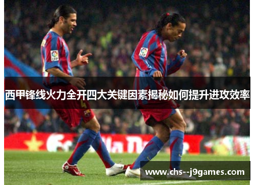 西甲锋线火力全开四大关键因素揭秘如何提升进攻效率